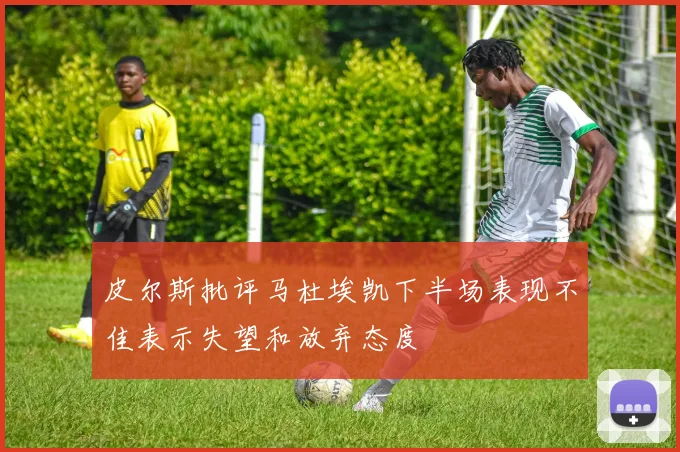 皮尔斯批评马杜埃凯下半场表现不佳表示失望和放弃态度