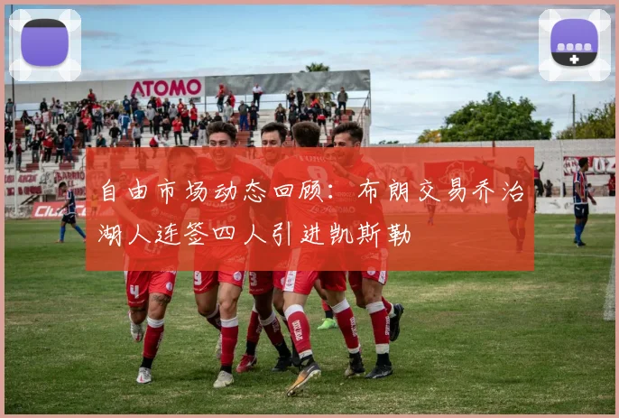 自由市场动态回顾：布朗交易乔治湖人连签四人引进凯斯勒