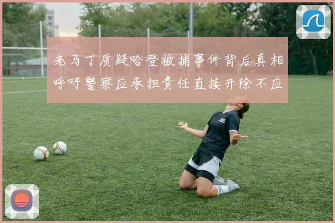 老马丁质疑哈登被捕事件背后真相呼吁警察应承担责任直接开除不应出风头