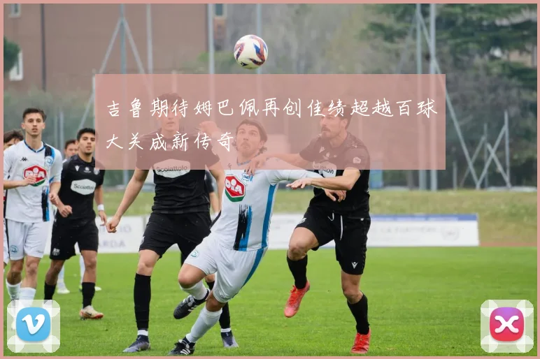 吉鲁期待姆巴佩再创佳绩超越百球大关成新传奇