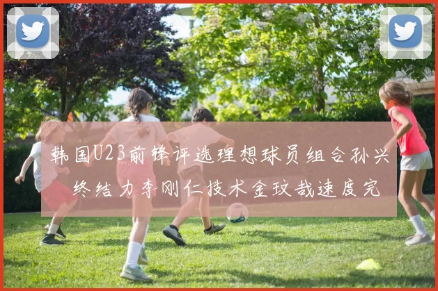 韩国U23前锋评选理想球员组合孙兴慜终结力李刚仁技术金玟哉速度完美融合