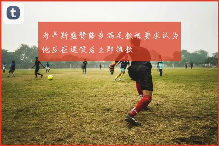 考辛斯盛赞隆多满足教练要求认为他应在退役后立即执教