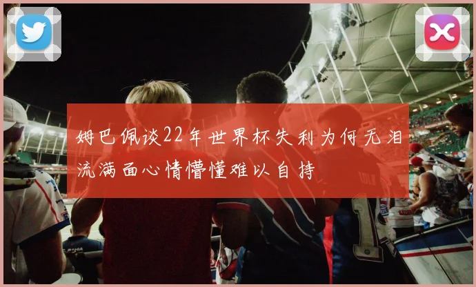 姆巴佩谈22年世界杯失利为何无泪流满面心情懵懂难以自持