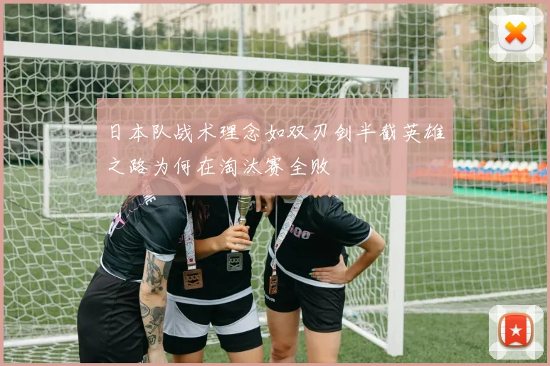 日本队战术理念如双刃剑半截英雄之路为何在淘汰赛全败
