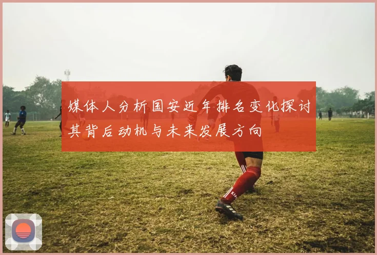 媒体人分析国安近年排名变化探讨其背后动机与未来发展方向