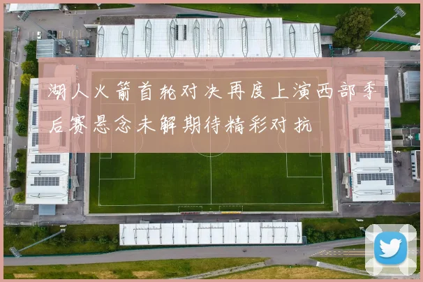 湖人火箭首轮对决再度上演西部季后赛悬念未解期待精彩对抗