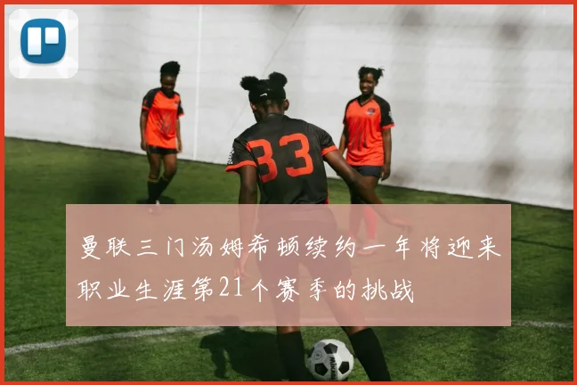 曼联三门汤姆希顿续约一年将迎来职业生涯第21个赛季的挑战