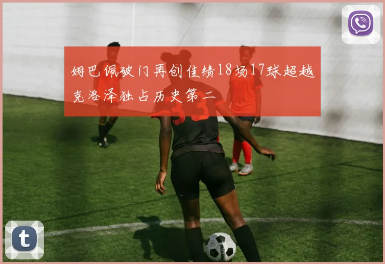 姆巴佩破门再创佳绩18场17球超越克洛泽独占历史第二
