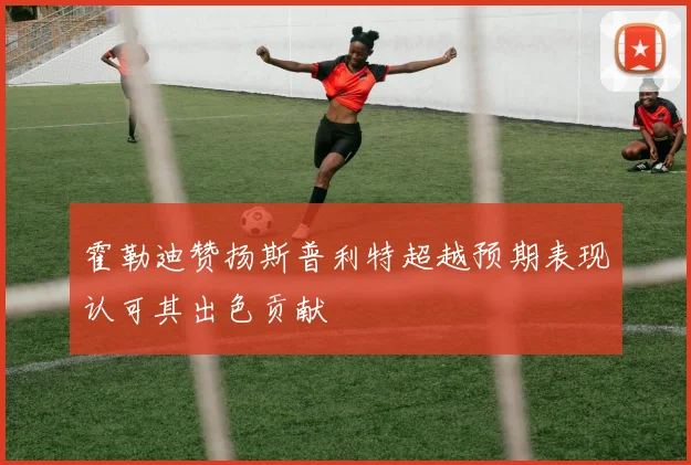 霍勒迪赞扬斯普利特超越预期表现认可其出色贡献