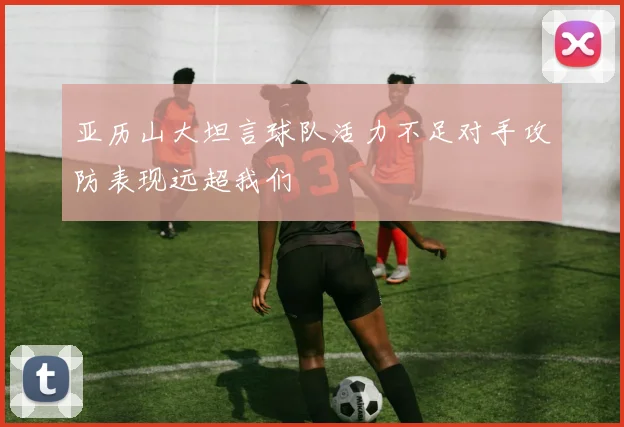 亚历山大坦言球队活力不足对手攻防表现远超我们