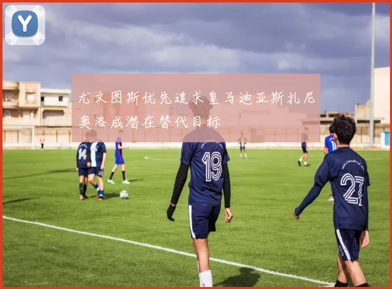 尤文图斯优先追求皇马迪亚斯扎尼奥洛成潜在替代目标