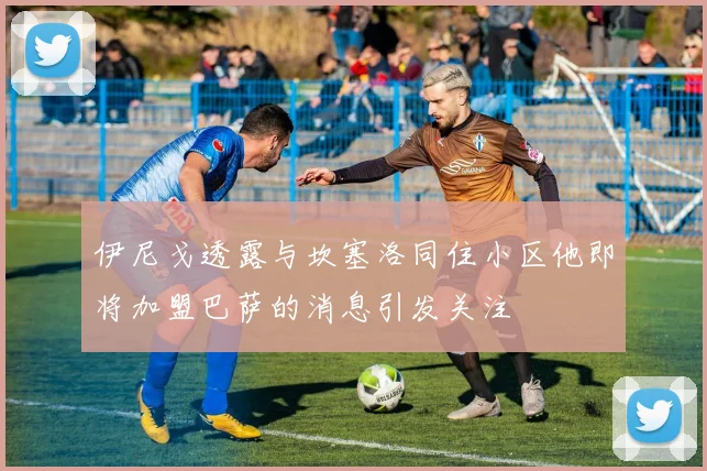 伊尼戈透露与坎塞洛同住小区他即将加盟巴萨的消息引发关注