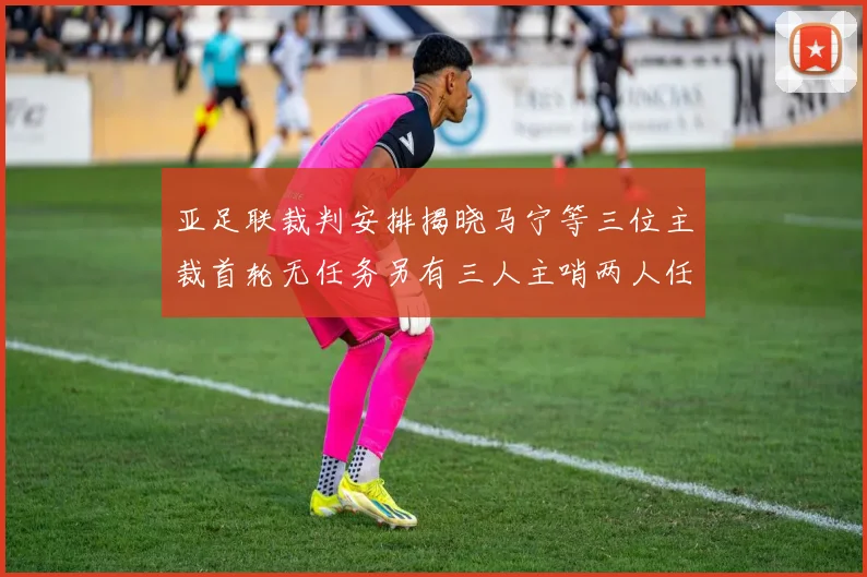 亚足联裁判安排揭晓马宁等三位主裁首轮无任务另有三人主哨两人任四官