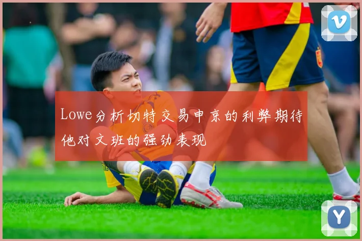 Lowe分析切特交易申京的利弊期待他对文班的强劲表现