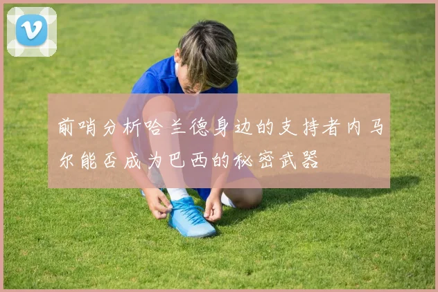 前哨分析哈兰德身边的支持者内马尔能否成为巴西的秘密武器