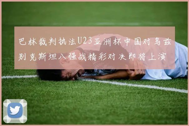 巴林裁判执法U23亚洲杯中国对乌兹别克斯坦八强战精彩对决即将上演