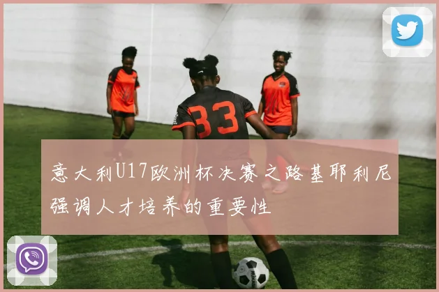 意大利U17欧洲杯决赛之路基耶利尼强调人才培养的重要性