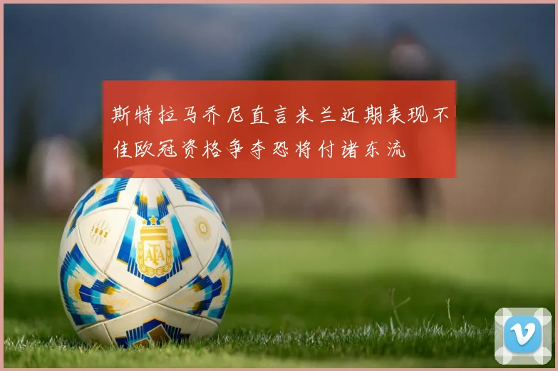 斯特拉马乔尼直言米兰近期表现不佳欧冠资格争夺恐将付诸东流