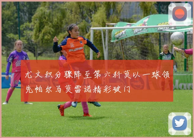 尤文积分骤降至第六科莫以一球领先帕尔马莫雷诺精彩破门