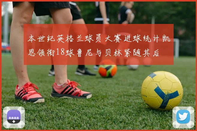 本世纪英格兰球员大赛进球统计凯恩领衔18球鲁尼与贝林紧随其后