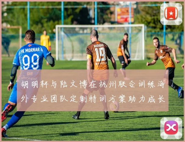 胡明轩与陆文博在杭州联合训练海外专业团队定制特训方案助力成长