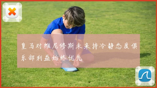 皇马对维尼修斯未来持冷静态度俱乐部利益始终优先