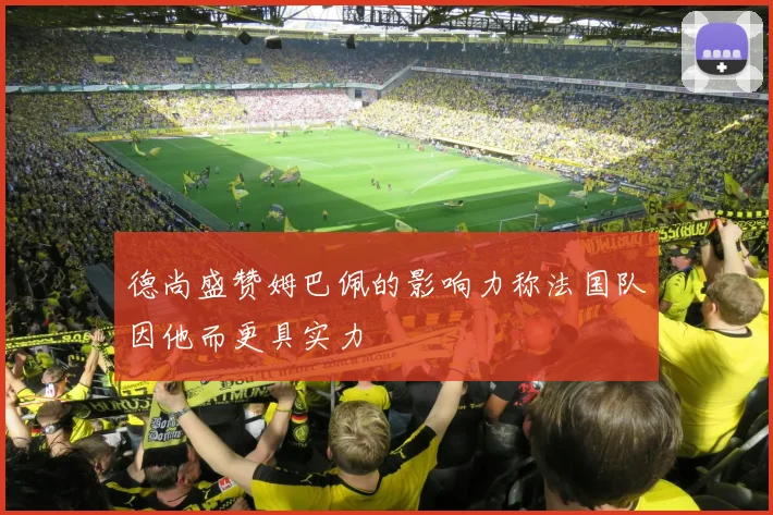 德尚盛赞姆巴佩的影响力称法国队因他而更具实力