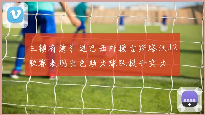 三镇有意引进巴西外援古斯塔沃J2联赛表现出色助力球队提升实力