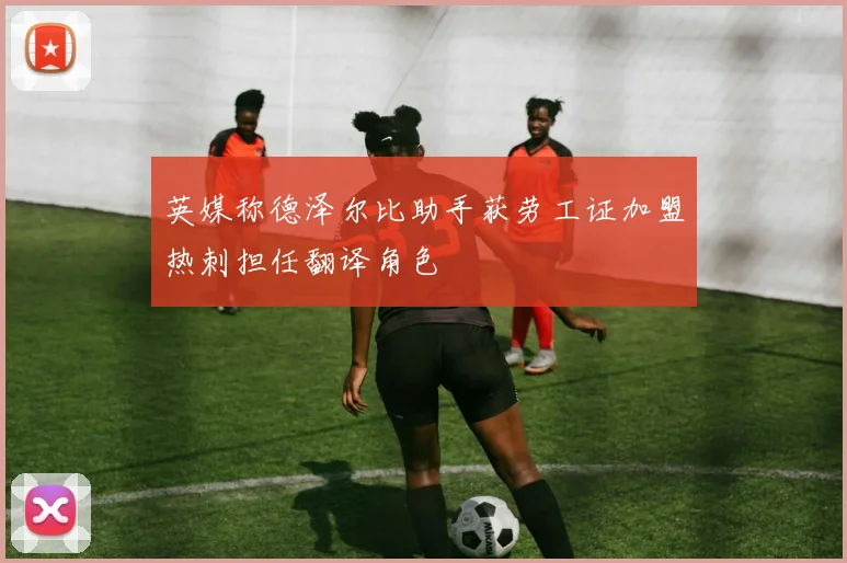 英媒称德泽尔比助手获劳工证加盟热刺担任翻译角色
