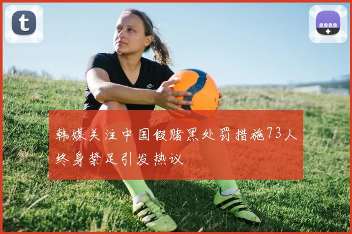 韩媒关注中国假赌黑处罚措施73人终身禁足引发热议